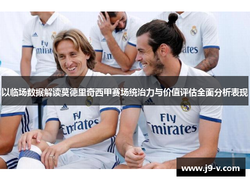 以临场数据解读莫德里奇西甲赛场统治力与价值评估全面分析表现