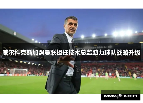 威尔科克斯加盟曼联担任技术总监助力球队战略升级