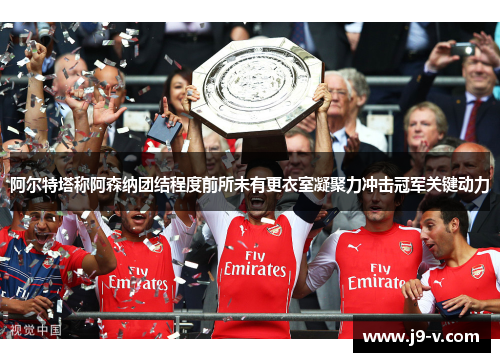 阿尔特塔称阿森纳团结程度前所未有更衣室凝聚力冲击冠军关键动力