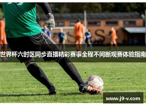 世界杯六时区同步直播精彩赛事全程不间断观赛体验指南