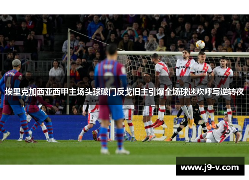 埃里克加西亚西甲主场头球破门反戈旧主引爆全场球迷欢呼写逆转夜