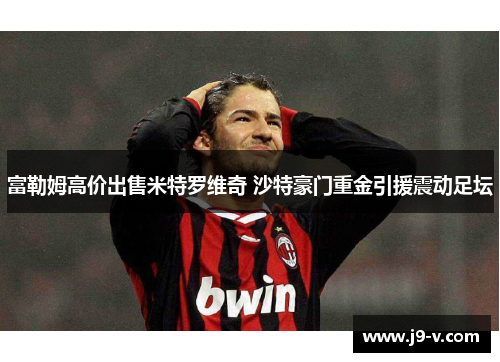 富勒姆高价出售米特罗维奇 沙特豪门重金引援震动足坛