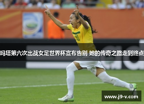 玛塔第六次出战女足世界杯宣布告别 她的传奇之路走到终点
