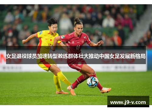 女足退役球员加速转型教练群体壮大推动中国女足发展新格局