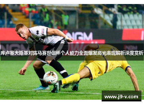 库卢塞夫斯基对阵马赛世俱杯个人能力全面爆发高光表现解析深度赏析