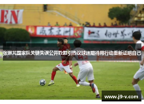 张琳芃国家队关键失误公开致歉引热议球迷期待用行动重新证明自己