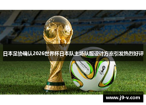 日本足协确认2026世界杯日本队主场队服设计方案引发热烈好评