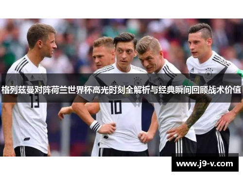 格列兹曼对阵荷兰世界杯高光时刻全解析与经典瞬间回顾战术价值