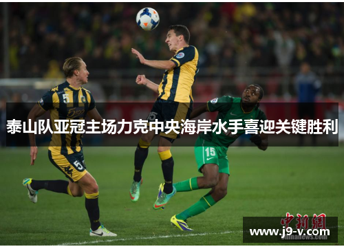 泰山队亚冠主场力克中央海岸水手喜迎关键胜利
