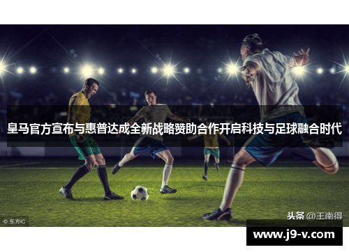 皇马官方宣布与惠普达成全新战略赞助合作开启科技与足球融合时代