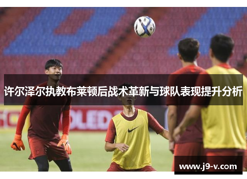 许尔泽尔执教布莱顿后战术革新与球队表现提升分析 许尔泽尔执教布莱顿后战术革新与球队表现提升分析