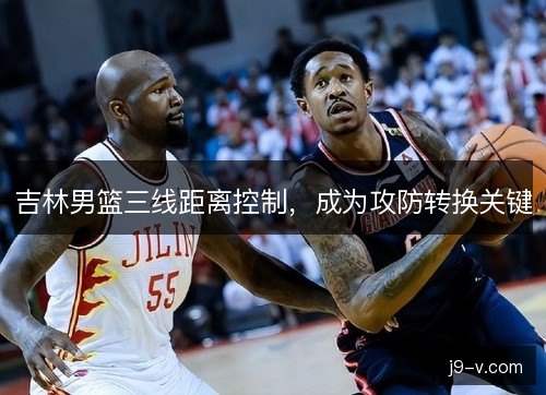 吉林男篮三线距离控制，成为攻防转换关键