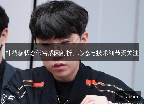 朴载赫状态低谷成因剖析，心态与技术细节受关注